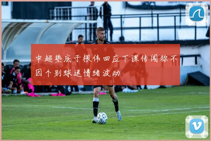 中超垫底于根伟回应下课传闻称不因个别球迷情绪波动