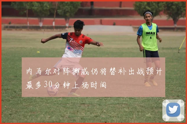 内马尔对阵挪威仍将替补出战预计最多30分钟上场时间