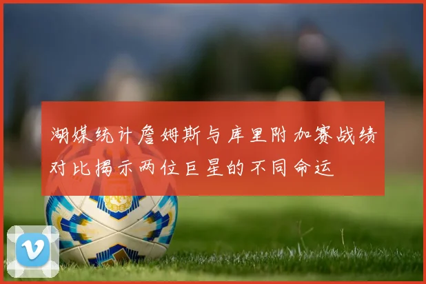 湖媒统计詹姆斯与库里附加赛战绩对比揭示两位巨星的不同命运