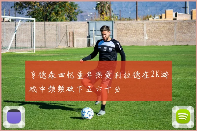 亨德森回忆童年热爱利拉德在2K游戏中频频砍下五六十分