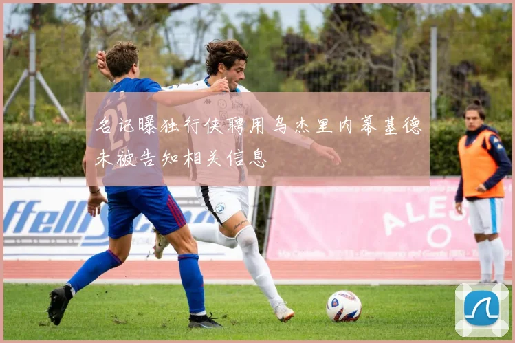 名记曝独行侠聘用乌杰里内幕基德未被告知相关信息