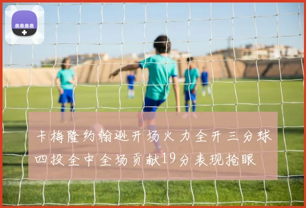 卡梅隆约翰逊开场火力全开三分球四投全中全场贡献19分表现抢眼