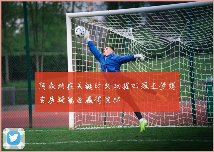 阿森纳在关键时刻动摇四冠王梦想变质疑能否赢得奖杯