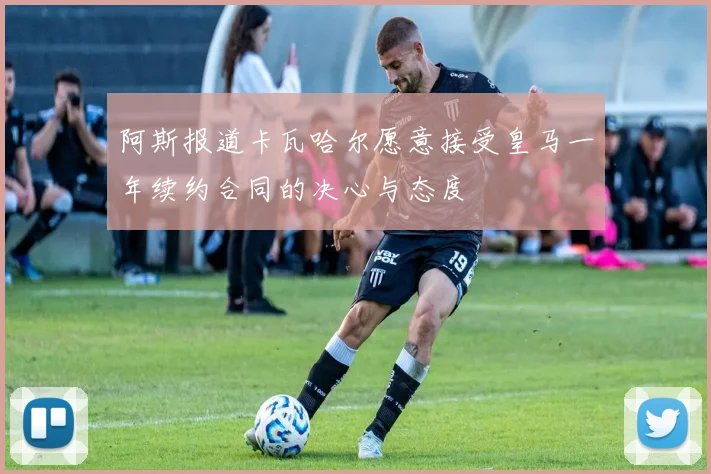阿斯报道卡瓦哈尔愿意接受皇马一年续约合同的决心与态度