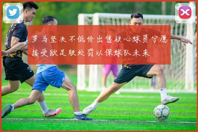 罗马坚决不低价出售核心球员宁愿接受欧足联处罚以保球队未来