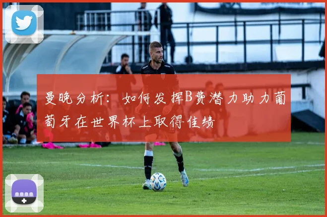 曼晚分析：如何发挥B费潜力助力葡萄牙在世界杯上取得佳绩