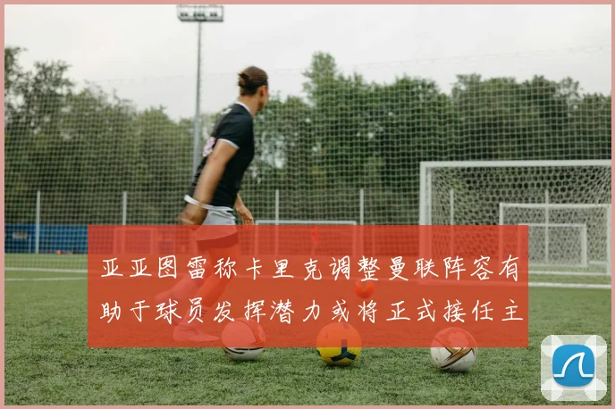 亚亚图雷称卡里克调整曼联阵容有助于球员发挥潜力或将正式接任主帅