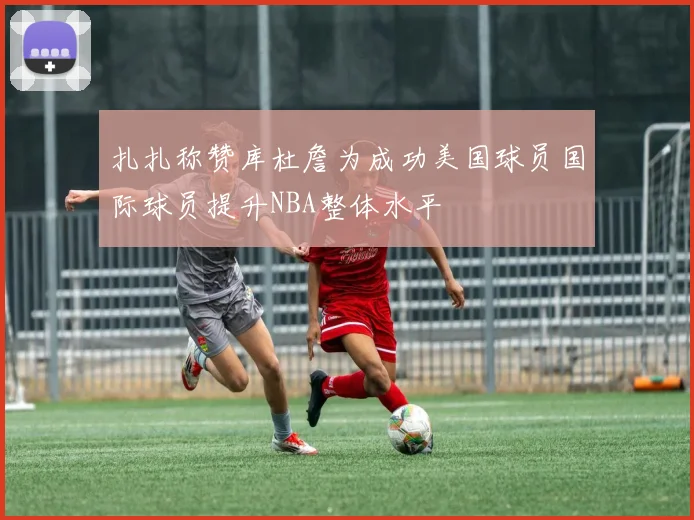 扎扎称赞库杜詹为成功美国球员国际球员提升NBA整体水平