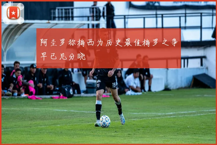 阿圭罗称梅西为历史最佳梅罗之争早已见分晓